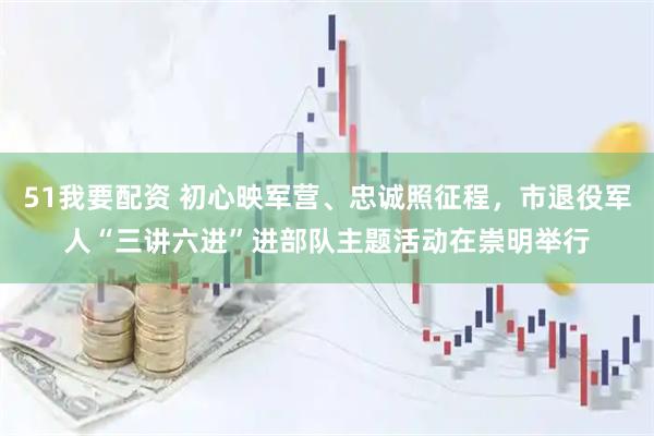 51我要配资 初心映军营、忠诚照征程，市退役军人“三讲六进”进部队主题活动在崇明举行